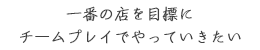 一番の店を目標に
チームプレイでやっていきたい