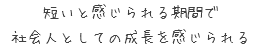 短いと感じられる期間で
  社会人としての成長を感じられる