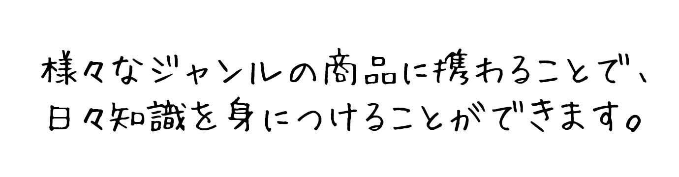 様々なジャンルの商品に携わることで、日々知識を身につけることができます。