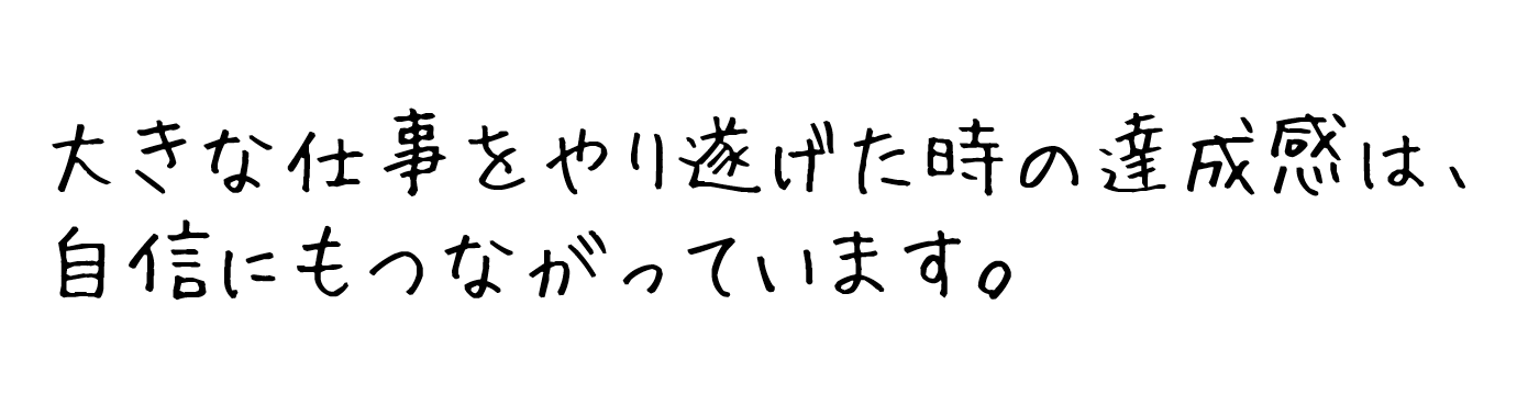 大きな仕事をやり遂げた時の達成感は、自信にもつながっています。